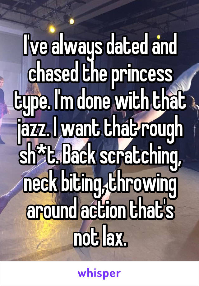 I've always dated and chased the princess type. I'm done with that jazz. I want that rough sh*t. Back scratching, neck biting, throwing around action that's not lax.