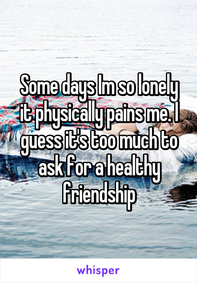 Some days Im so lonely it physically pains me. I guess it's too much to ask for a healthy friendship