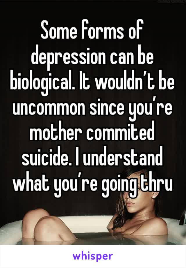 Some forms of depression can be biological. It wouldn’t be uncommon since you’re mother commited suicide. I understand what you’re going thru