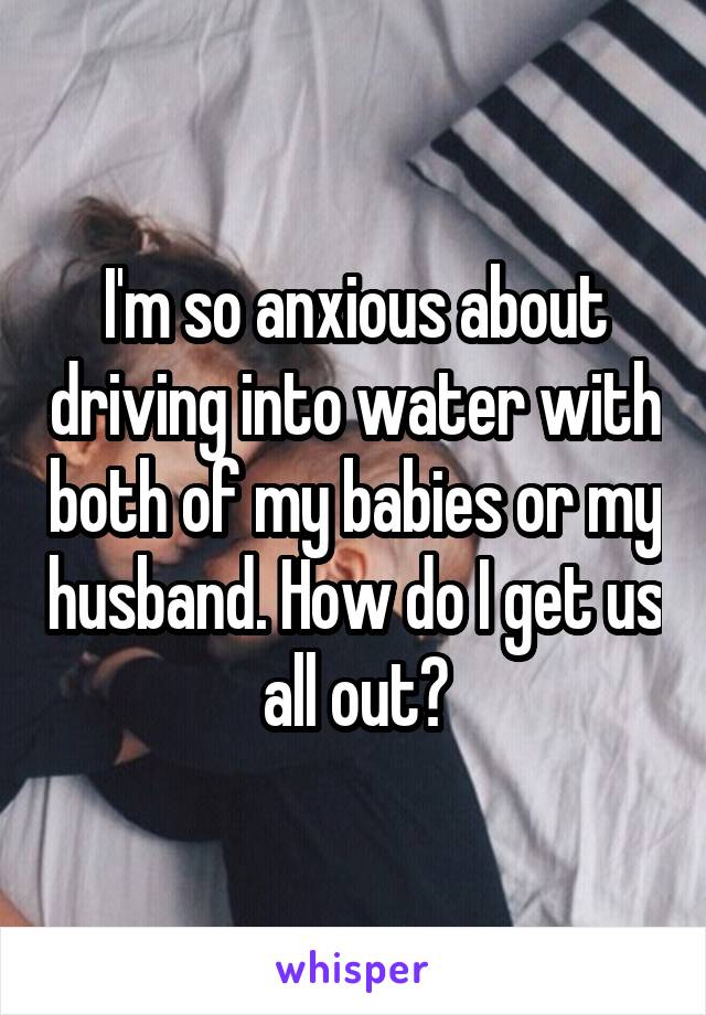 I'm so anxious about driving into water with both of my babies or my husband. How do I get us all out?