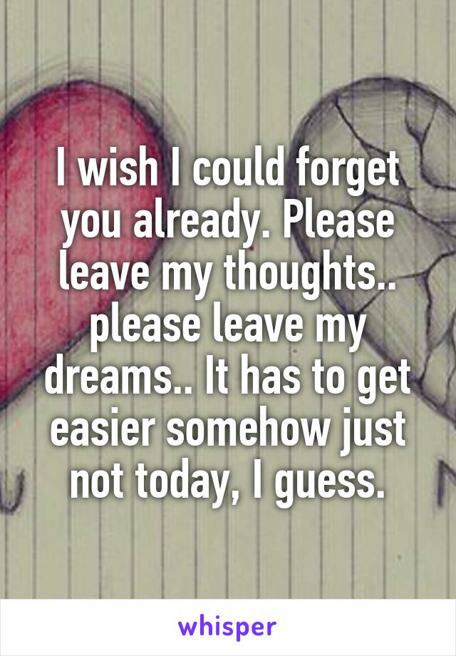 I wish I could forget you already. Please leave my thoughts.. please leave my dreams.. It has to get easier somehow just not today, I guess.