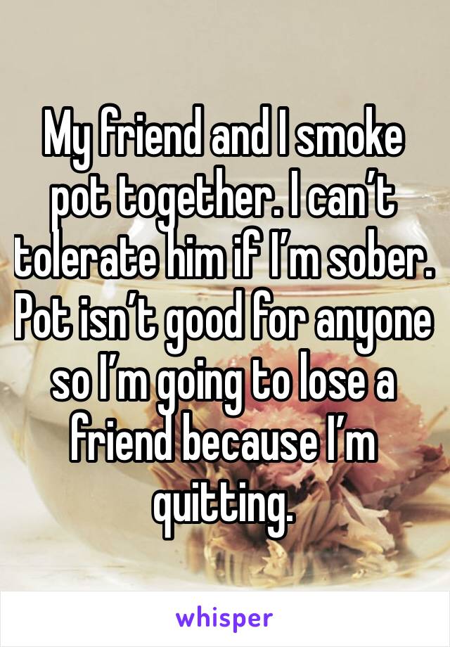 My friend and I smoke pot together. I can’t tolerate him if I’m sober. Pot isn’t good for anyone so I’m going to lose a friend because I’m quitting. 