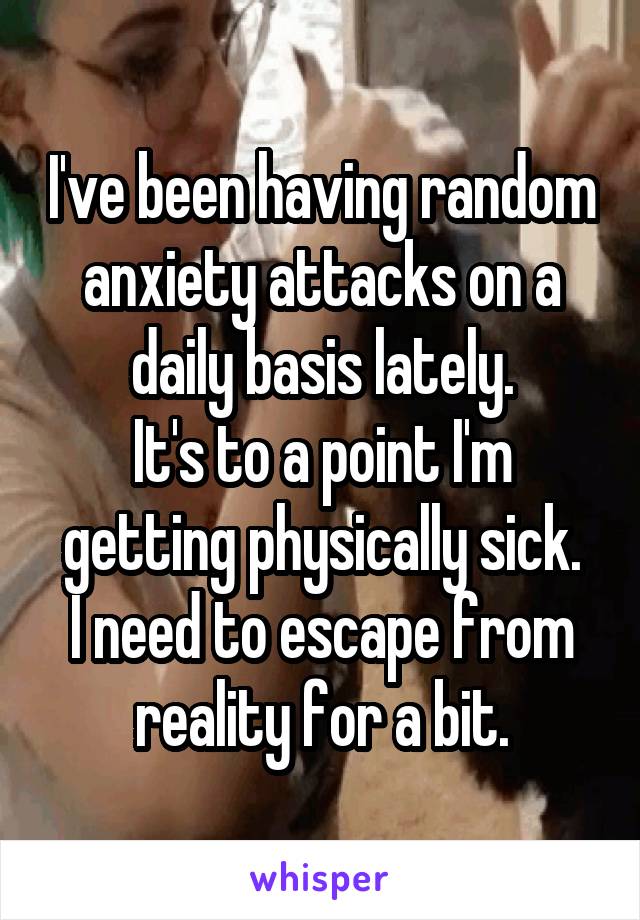 I've been having random anxiety attacks on a daily basis lately.
It's to a point I'm getting physically sick.
I need to escape from reality for a bit.