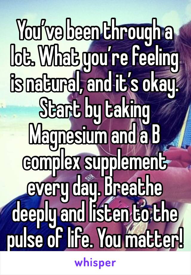 You’ve been through a lot. What you’re feeling is natural, and it’s okay. Start by taking Magnesium and a B complex supplement every day. Breathe deeply and listen to the pulse of life. You matter!