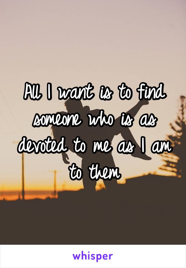 All I want is to find someone who is as devoted to me as I am to them
