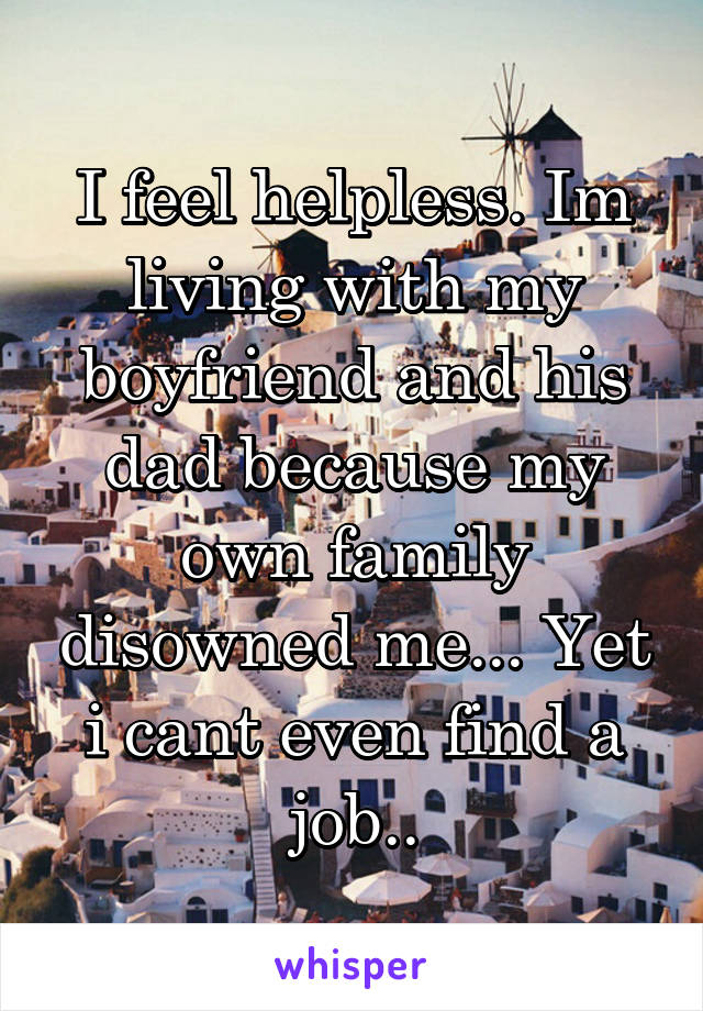 I feel helpless. Im living with my boyfriend and his dad because my own family disowned me... Yet i cant even find a job..