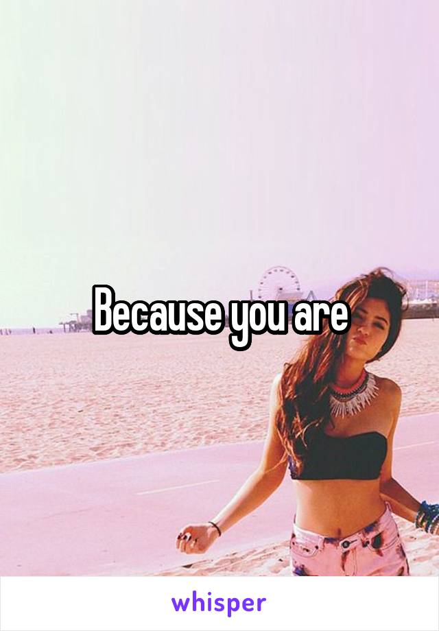 Because you are