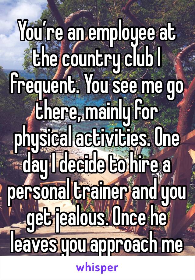 You’re an employee at the country club I frequent. You see me go there, mainly for physical activities. One day I decide to hire a personal trainer and you get jealous. Once he leaves you approach me