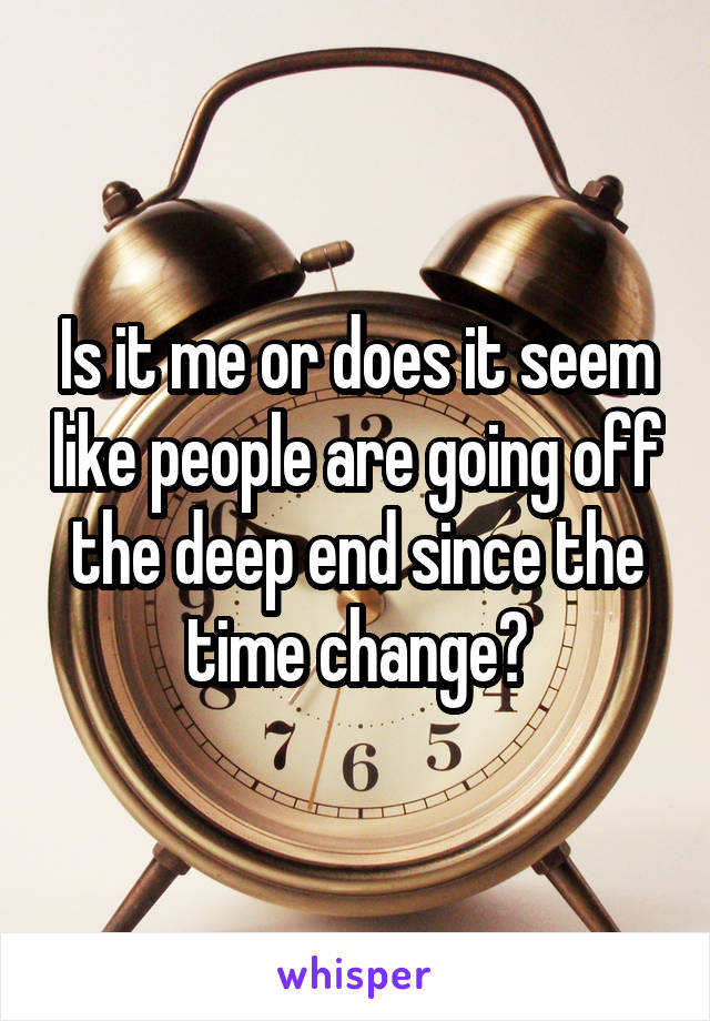 Is it me or does it seem like people are going off the deep end since the time change?
