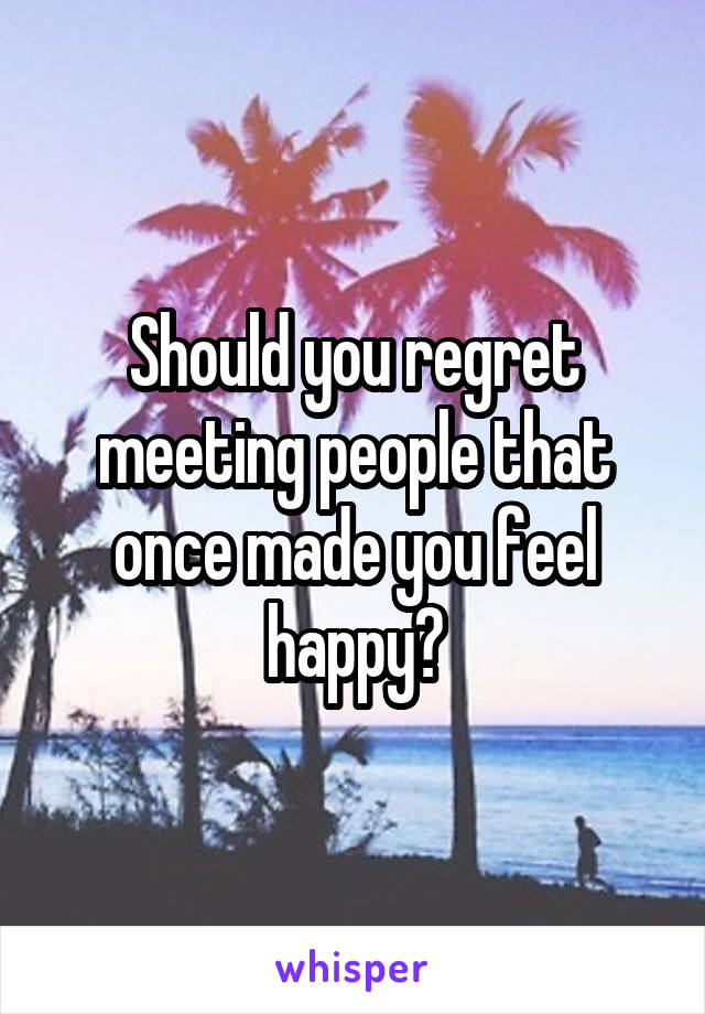 Should you regret meeting people that once made you feel happy?
