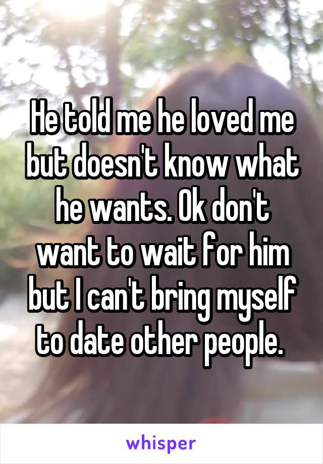 He told me he loved me but doesn't know what he wants. Ok don't want to wait for him but I can't bring myself to date other people. 