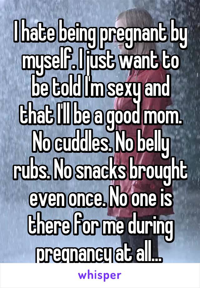 I hate being pregnant by myself. I just want to be told I'm sexy and that I'll be a good mom. No cuddles. No belly rubs. No snacks brought even once. No one is there for me during pregnancy at all... 