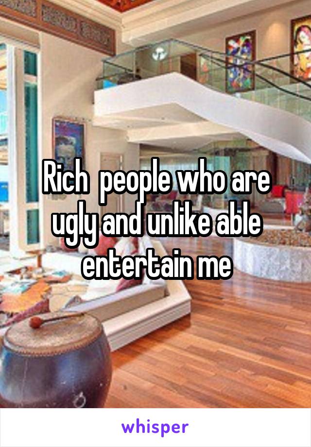 Rich  people who are ugly and unlike able entertain me