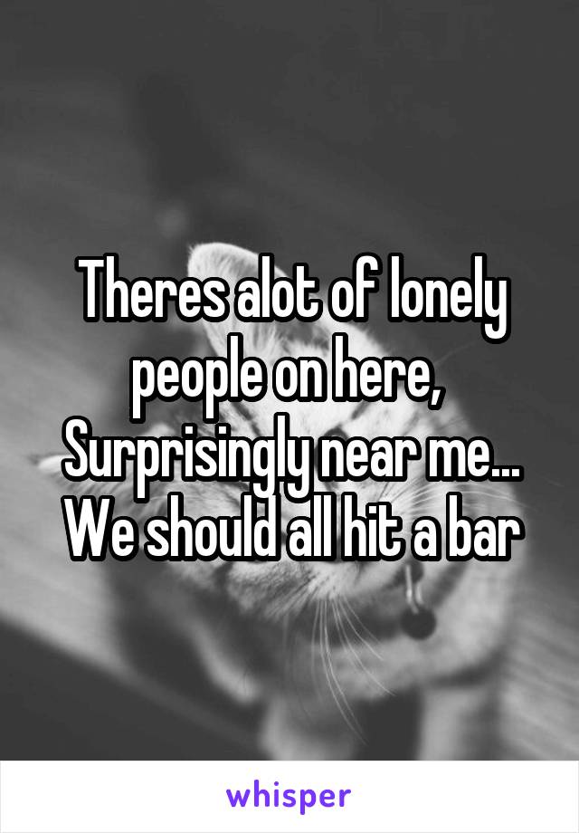 Theres alot of lonely people on here, 
Surprisingly near me...
We should all hit a bar
