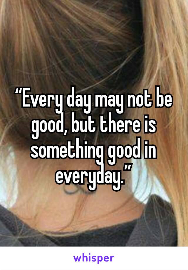 “Every day may not be good, but there is something good in everyday.”