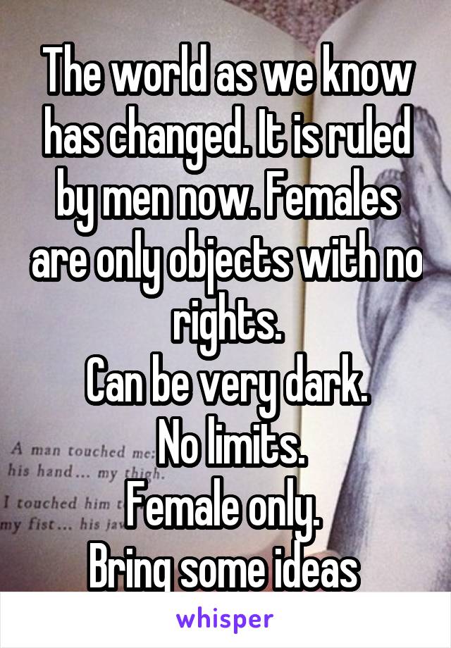 The world as we know has changed. It is ruled by men now. Females are only objects with no rights.
Can be very dark.
 No limits.
Female only. 
Bring some ideas 