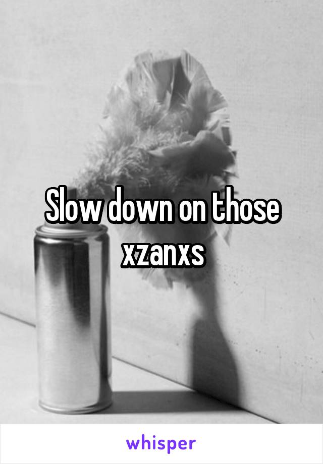 Slow down on those xzanxs