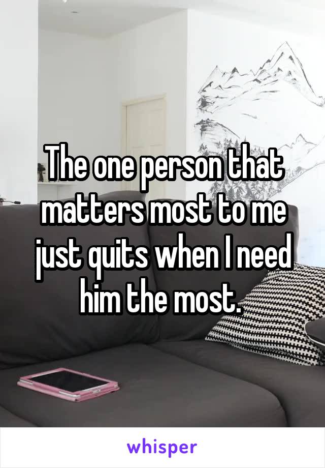 The one person that matters most to me just quits when I need him the most. 