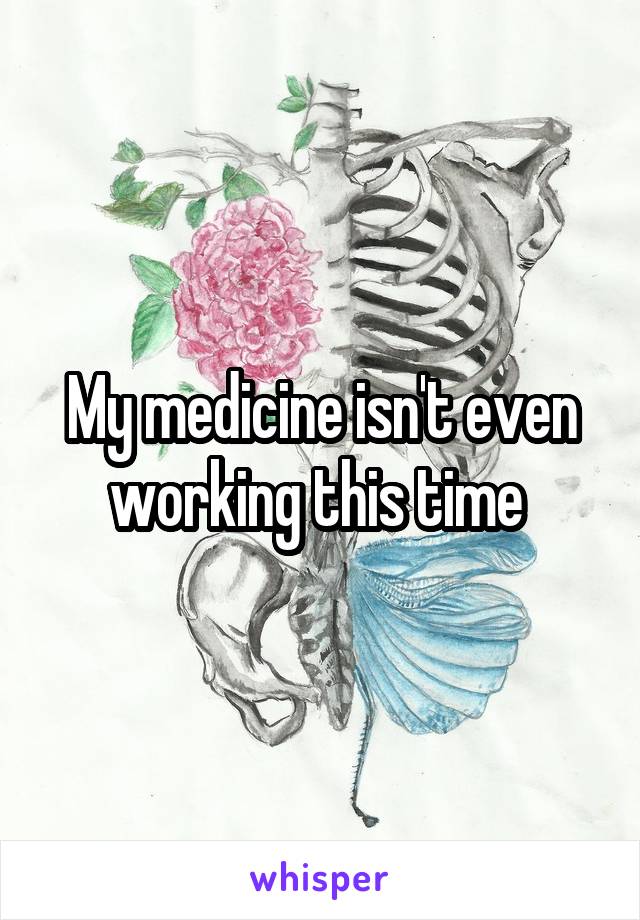 My medicine isn't even working this time 