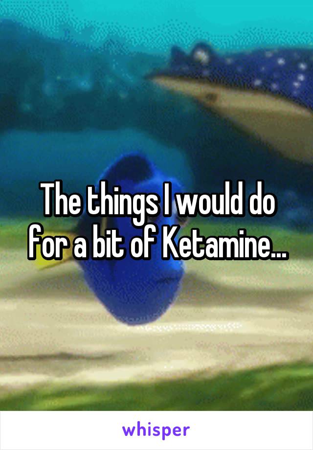 The things I would do for a bit of Ketamine...