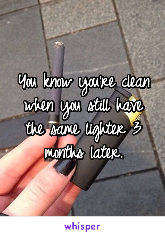 You know you're clean when you still have the same lighter 3 months later.