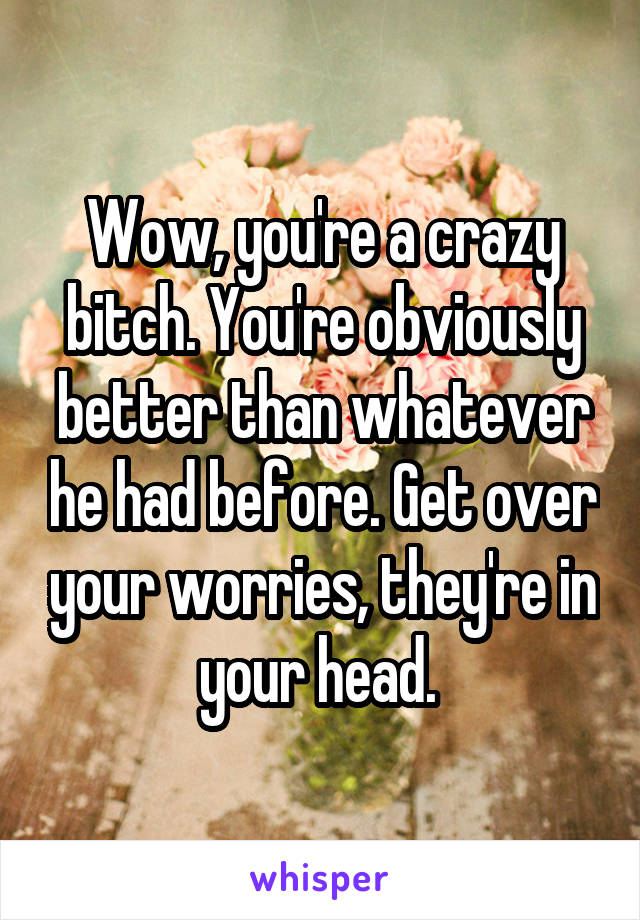 Wow, you're a crazy bitch. You're obviously better than whatever he had before. Get over your worries, they're in your head. 