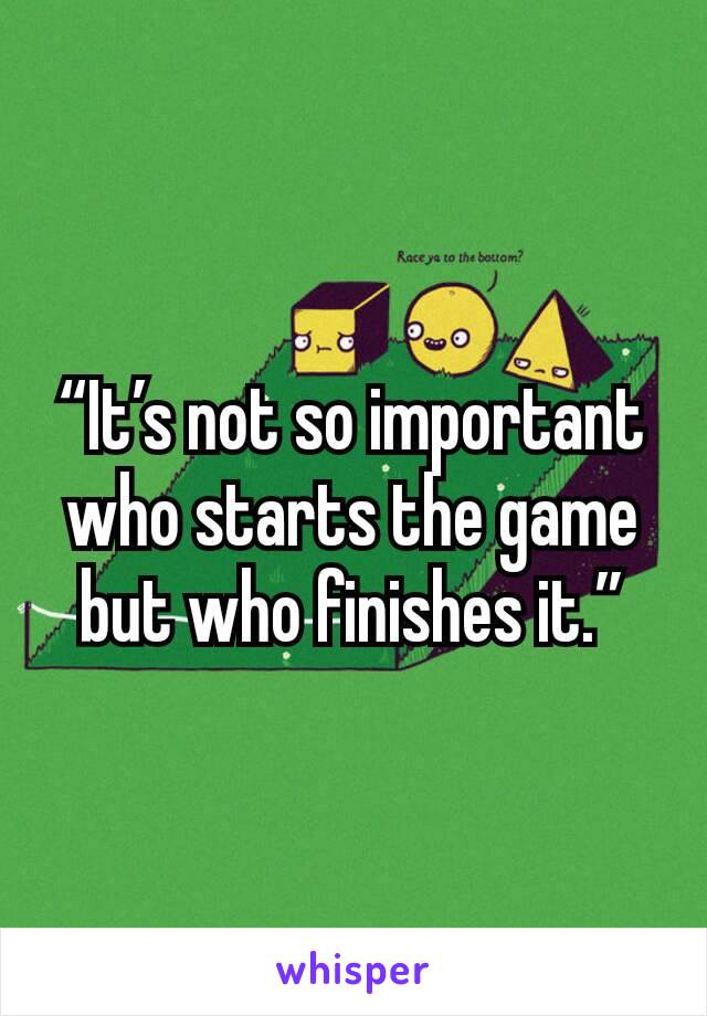 “It’s not so important who starts the game but who finishes it.”