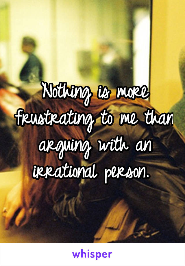 Nothing is more frustrating to me than arguing with an irrational person. 