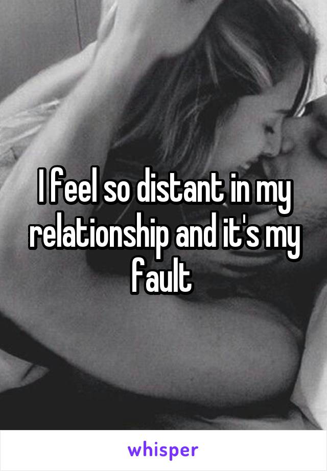 I feel so distant in my relationship and it's my fault 