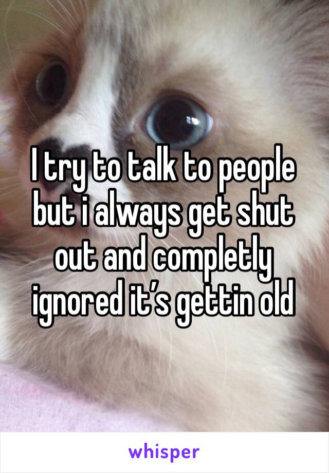 I try to talk to people but i always get shut out and completly ignored it’s gettin old