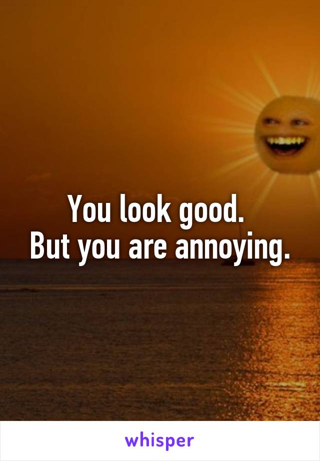 You look good. 
But you are annoying.