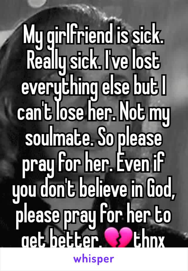 My girlfriend is sick. Really sick. I've lost everything else but I can't lose her. Not my soulmate. So please pray for her. Even if you don't believe in God, please pray for her to get better.💔thnx
