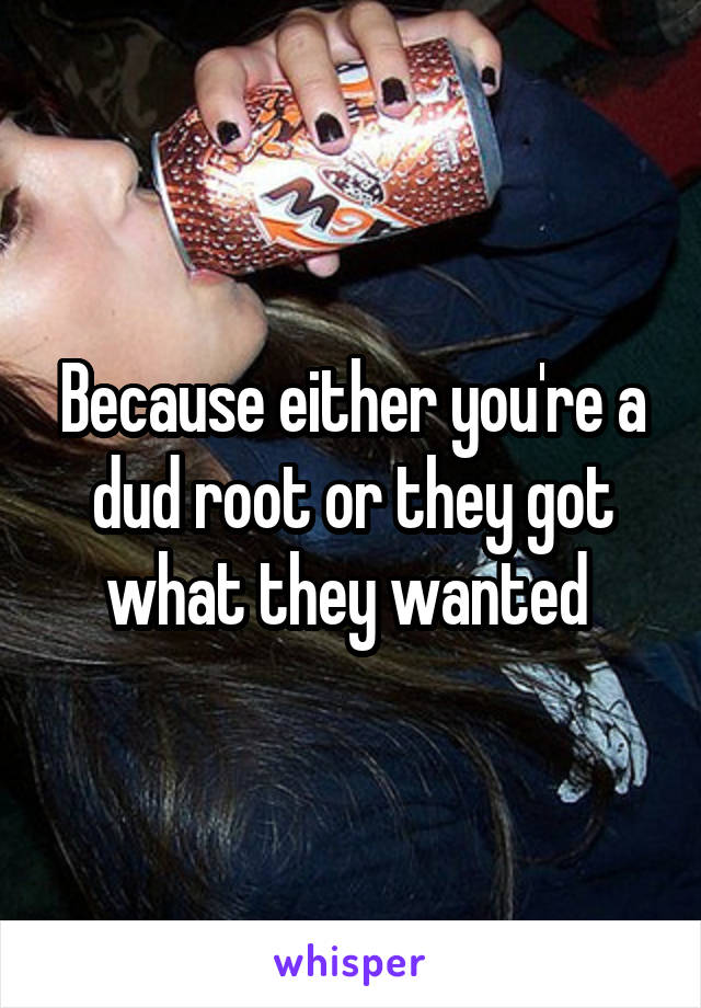 Because either you're a dud root or they got what they wanted 