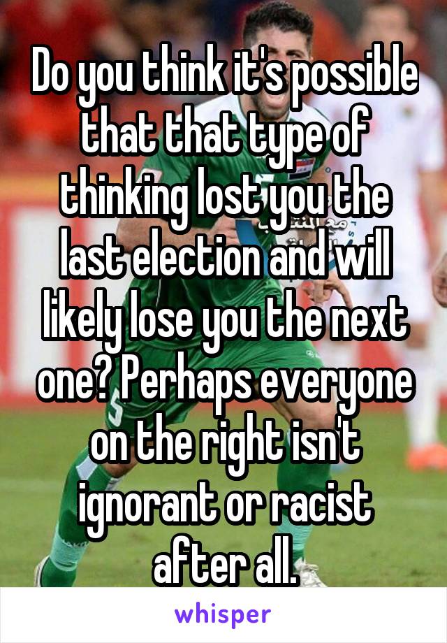 Do you think it's possible that that type of thinking lost you the last election and will likely lose you the next one? Perhaps everyone on the right isn't ignorant or racist after all.