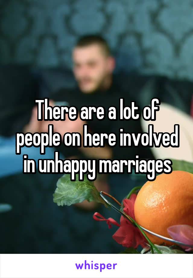 There are a lot of people on here involved in unhappy marriages