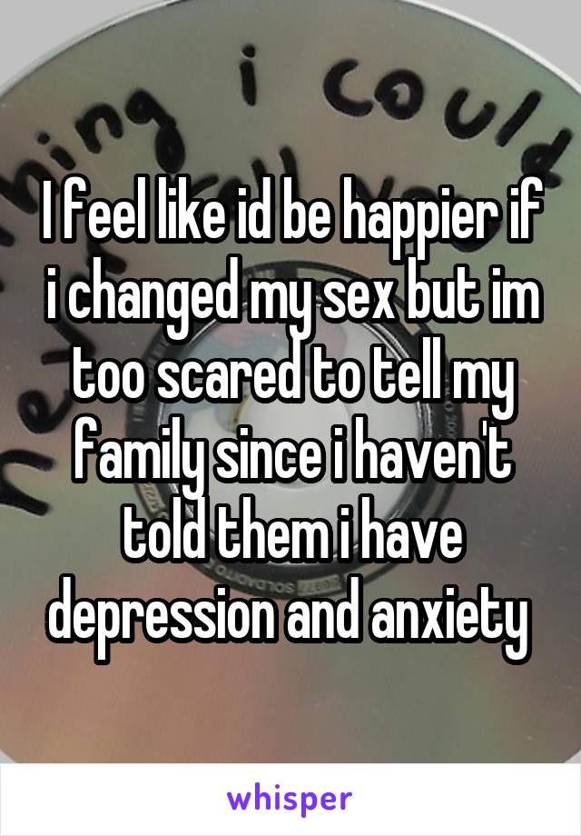 I feel like id be happier if i changed my sex but im too scared to tell my family since i haven't told them i have depression and anxiety 