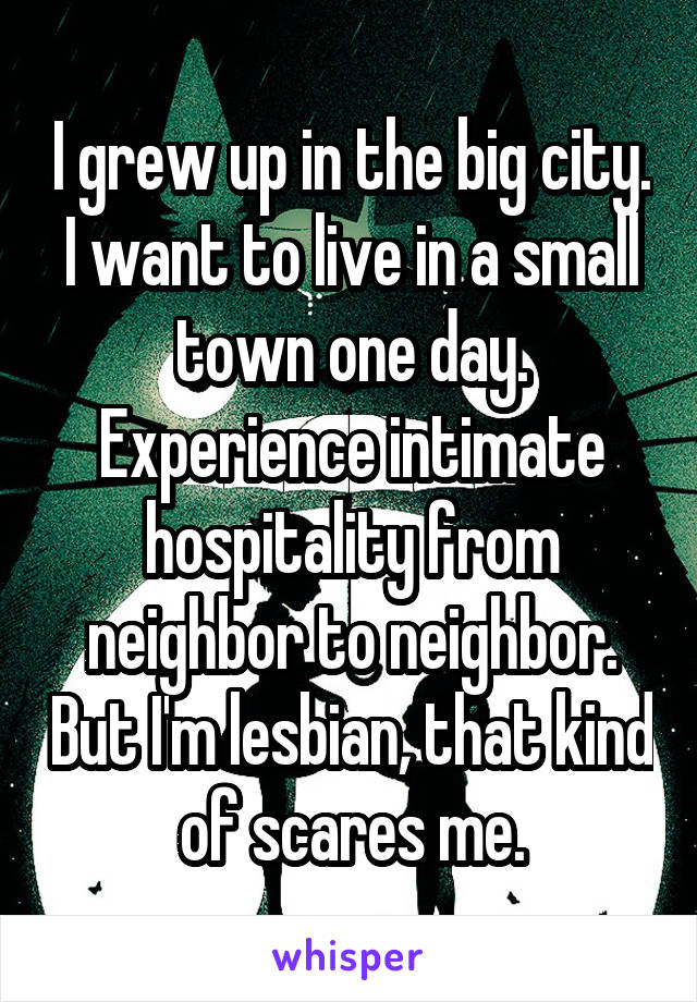 I grew up in the big city. I want to live in a small town one day. Experience intimate hospitality from neighbor to neighbor. But I'm lesbian, that kind of scares me.