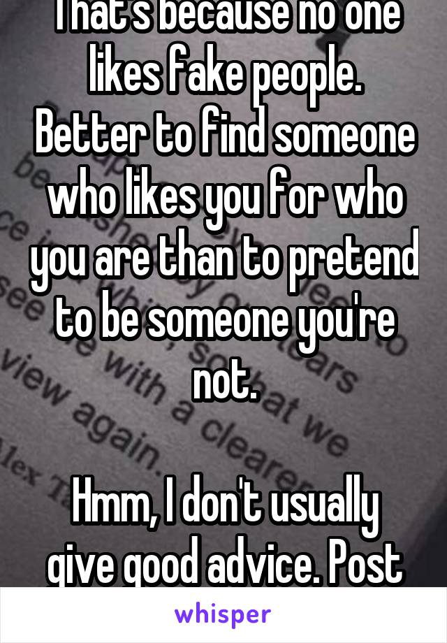That's because no one likes fake people. Better to find someone who likes you for who you are than to pretend to be someone you're not.

Hmm, I don't usually give good advice. Post your butthole!