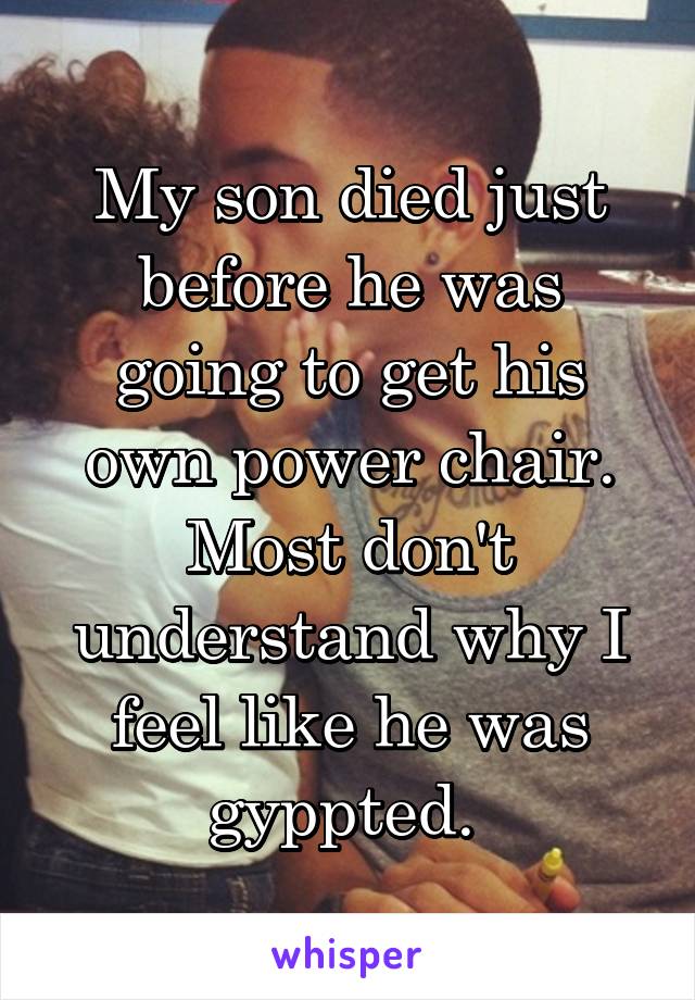 My son died just before he was going to get his own power chair. Most don't understand why I feel like he was gyppted. 