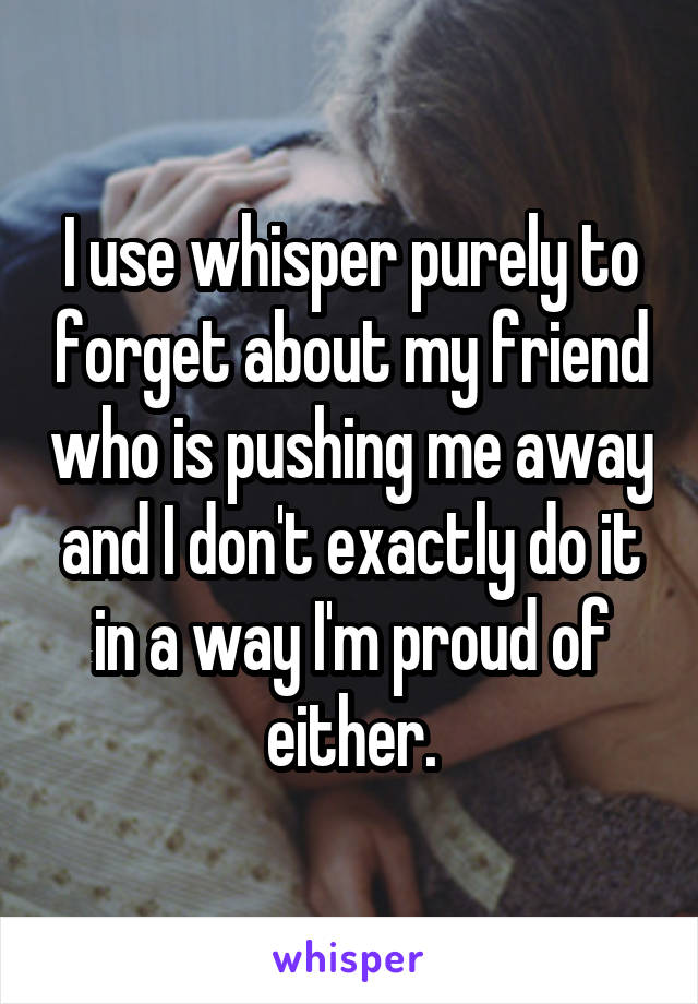 I use whisper purely to forget about my friend who is pushing me away and I don't exactly do it in a way I'm proud of either.