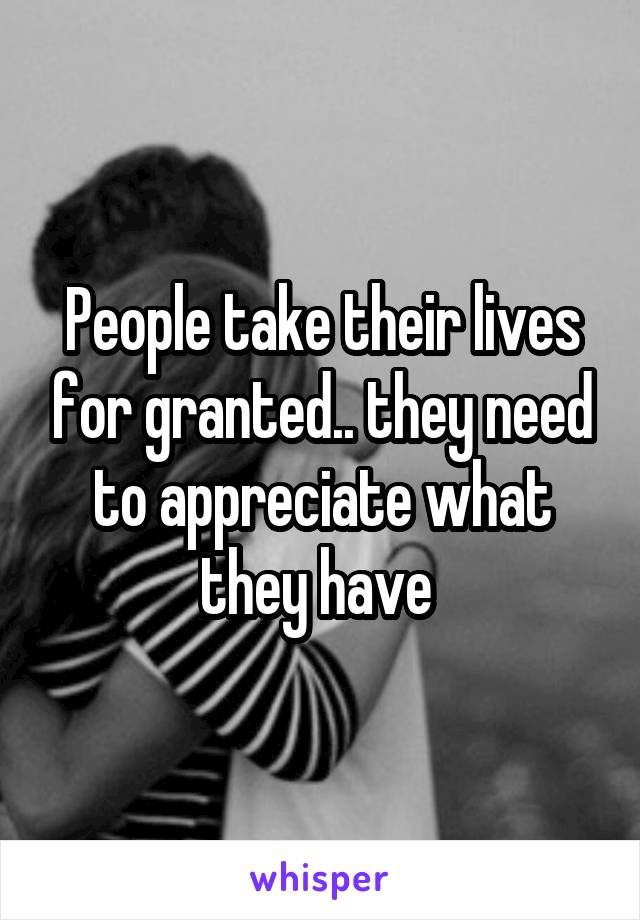 People take their lives for granted.. they need to appreciate what they have 