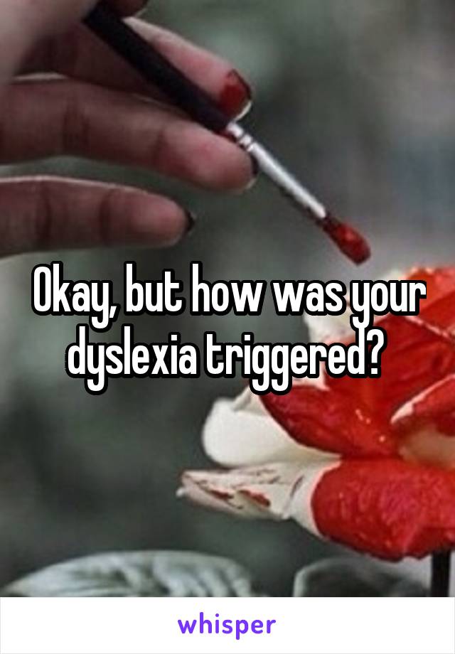 Okay, but how was your dyslexia triggered? 