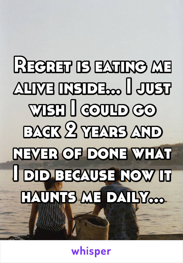 Regret is eating me alive inside... I just wish I could go back 2 years and never of done what I did because now it haunts me daily...
