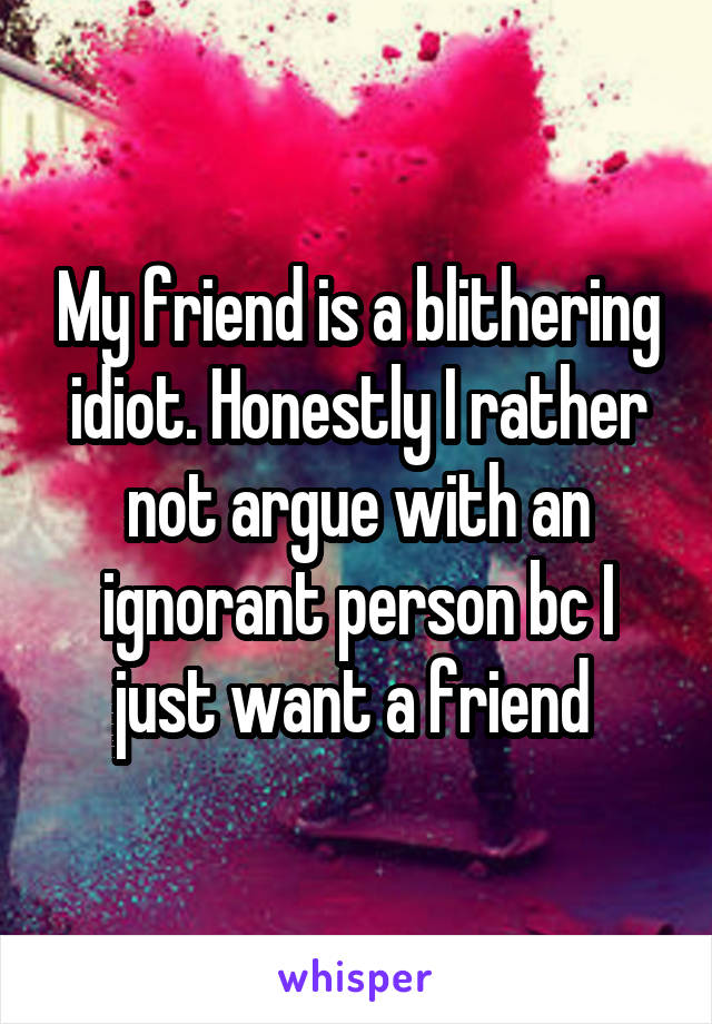 My friend is a blithering idiot. Honestly I rather not argue with an ignorant person bc I just want a friend 