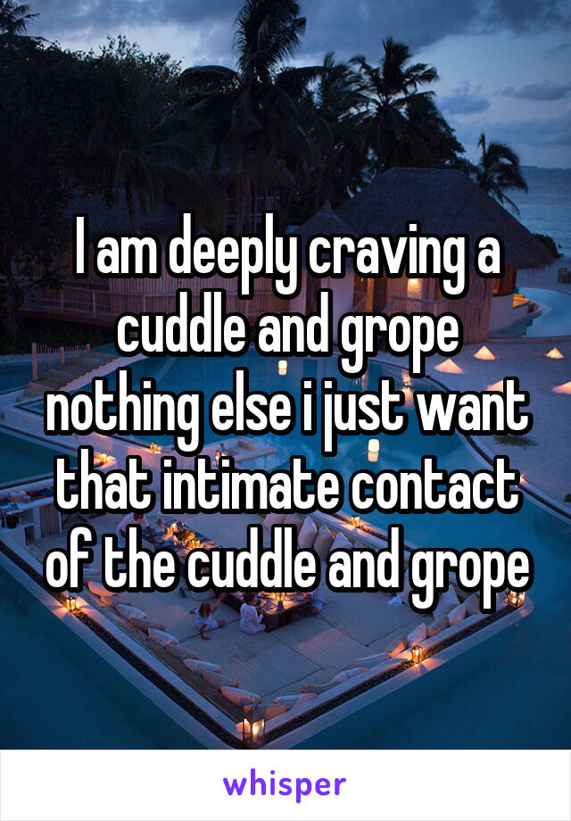 I am deeply craving a cuddle and grope nothing else i just want that intimate contact of the cuddle and grope