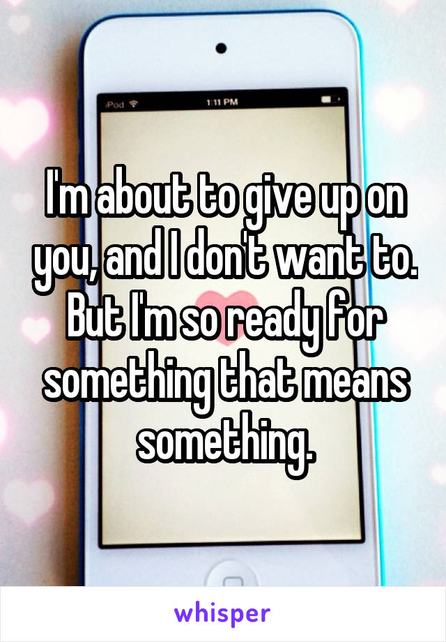 I'm about to give up on you, and I don't want to. But I'm so ready for something that means something.
