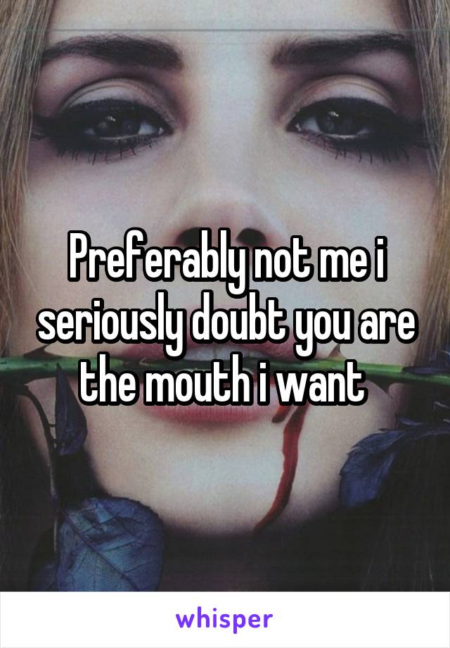Preferably not me i seriously doubt you are the mouth i want 