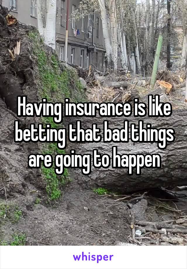Having insurance is like betting that bad things are going to happen