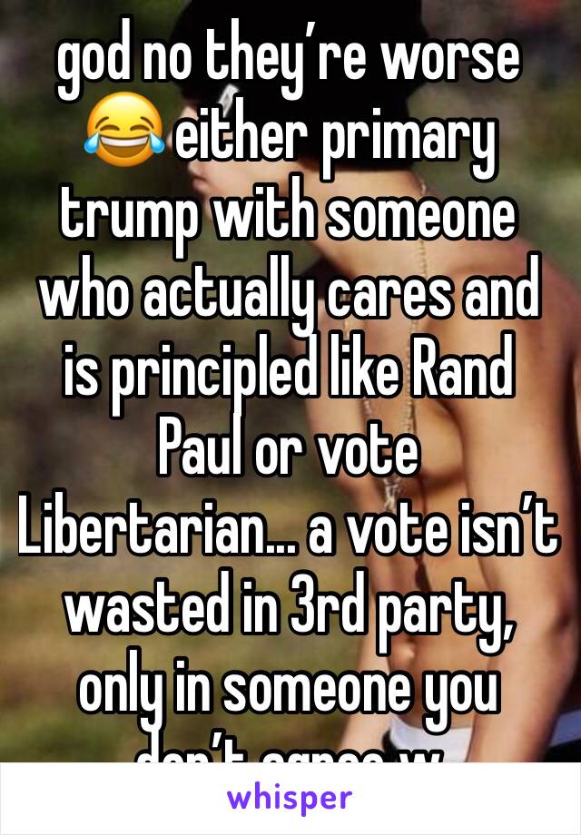 god no they’re worse 😂 either primary trump with someone who actually cares and is principled like Rand Paul or vote Libertarian... a vote isn’t wasted in 3rd party, only in someone you don’t agree w
