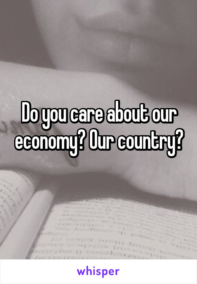 Do you care about our economy? Our country? 